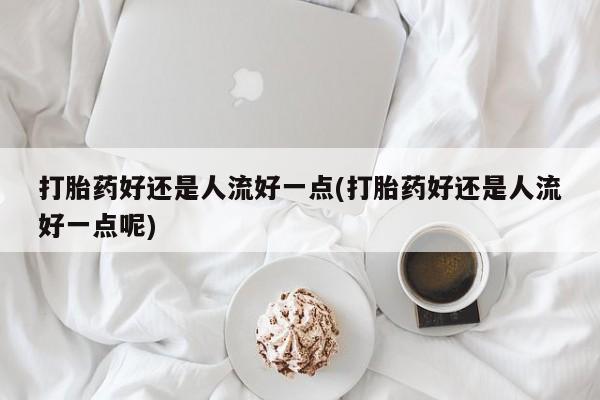 正品堕胎药咨询购买打胎药好还是人流好一点(打胎药好还是人流好一点呢)