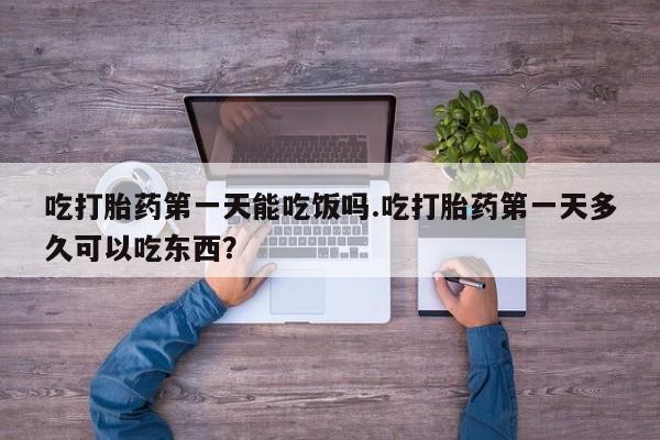 正品堕胎药咨询购买吃打胎药第一天能吃饭吗.吃打胎药第一天多久可以吃东西？