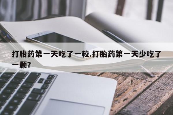 正品堕胎药咨询购买打胎药第一天吃了一粒.打胎药第一天少吃了一颗？