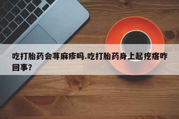 正品堕胎药咨询购买吃打胎药会荨麻疹吗.吃打胎药身上起疙瘩咋回事？
