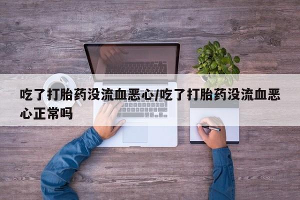 正品堕胎药咨询购买吃了打胎药没流血恶心/吃了打胎药没流血恶心正常吗