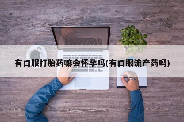 正品堕胎药咨询购买有口服打胎药嘛会怀孕吗(有口服流产药吗)