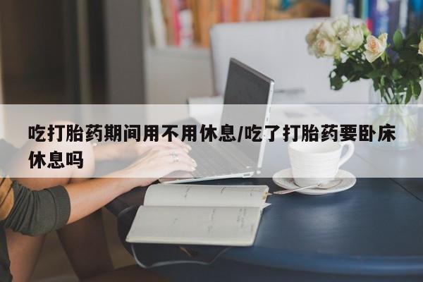 正品堕胎药咨询购买吃打胎药期间用不用休息/吃了打胎药要卧床休息吗