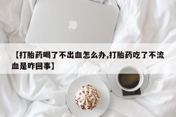 正品堕胎药咨询购买【打胎药喝了不出血怎么办,打胎药吃了不流血是咋回事】