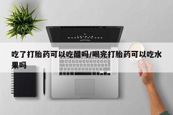 正品堕胎药咨询购买吃了打胎药可以吃醋吗/喝完打胎药可以吃水果吗