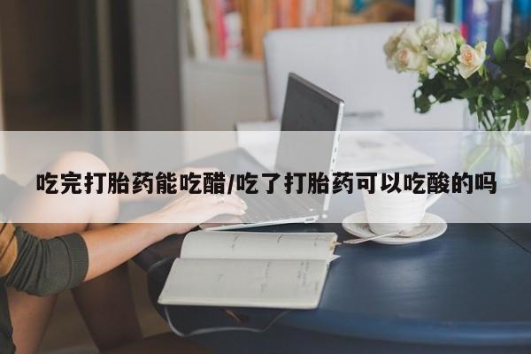正品堕胎药咨询购买吃完打胎药能吃醋/吃了打胎药可以吃酸的吗