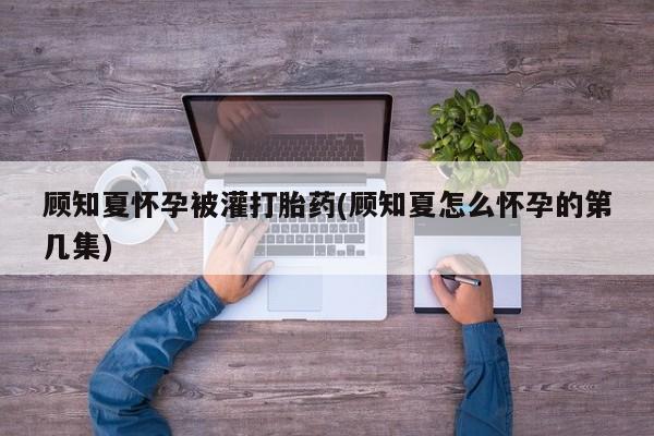 正品堕胎药咨询购买顾知夏怀孕被灌打胎药(顾知夏怎么怀孕的第几集)
