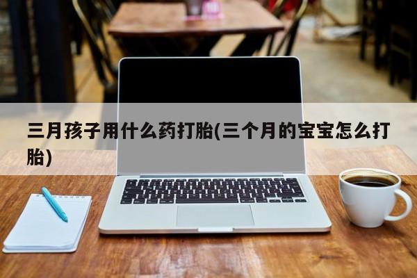 正品堕胎药咨询购买三月孩子用什么药打胎(三个月的宝宝怎么打胎)