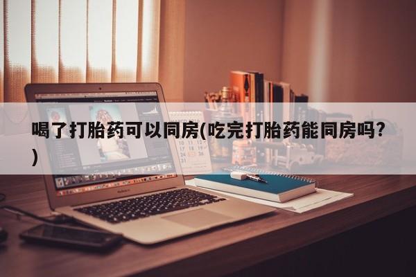 正品堕胎药咨询购买喝了打胎药可以同房(吃完打胎药能同房吗?)