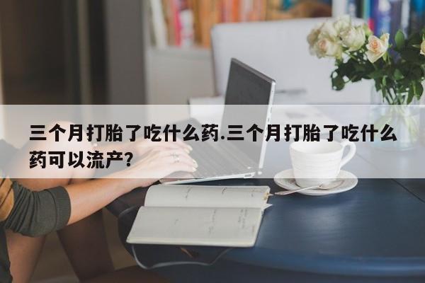 正品堕胎药咨询购买三个月打胎了吃什么药.三个月打胎了吃什么药可以流产？
