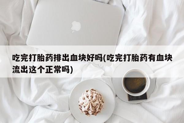 正品堕胎药咨询购买吃完打胎药排出血块好吗(吃完打胎药有血块流出这个正常吗)