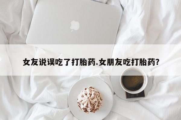 正品堕胎药咨询购买女友说误吃了打胎药.女朋友吃打胎药？