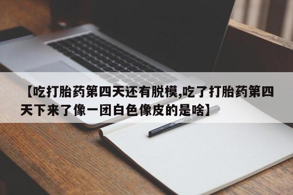 正品堕胎药咨询购买【吃打胎药第四天还有脱模,吃了打胎药第四天下来了像一团白色像皮的是啥】