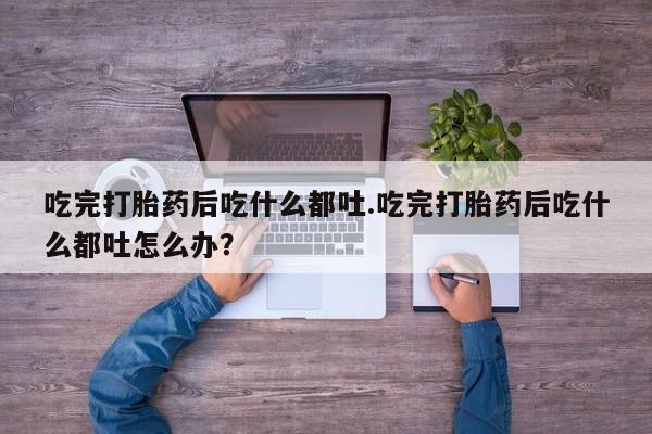 正品堕胎药咨询购买吃完打胎药后吃什么都吐.吃完打胎药后吃什么都吐怎么办？