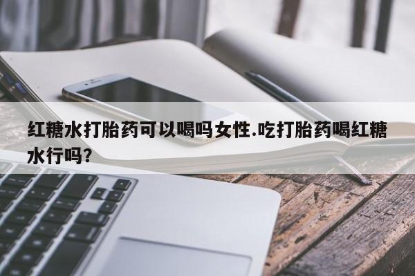 正品堕胎药咨询购买红糖水打胎药可以喝吗女性.吃打胎药喝红糖水行吗？