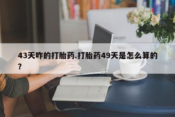 正品堕胎药咨询购买43天咋的打胎药.打胎药49天是怎么算的？