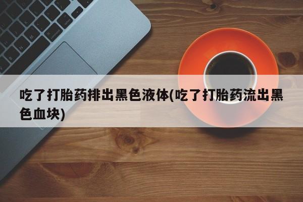 正品堕胎药咨询购买吃了打胎药排出黑色液体(吃了打胎药流出黑色血块)