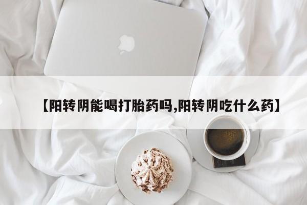 正品堕胎药咨询购买【阳转阴能喝打胎药吗,阳转阴吃什么药】