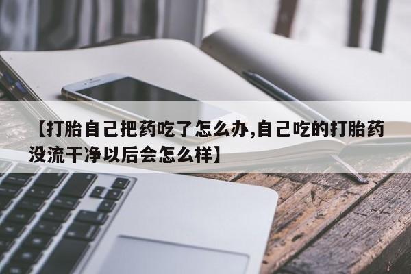 正品堕胎药咨询购买【打胎自己把药吃了怎么办,自己吃的打胎药没流干净以后会怎么样】