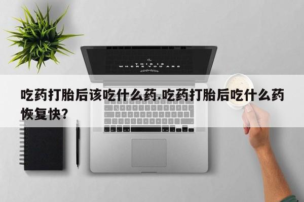 正品堕胎药咨询购买吃药打胎后该吃什么药.吃药打胎后吃什么药恢复快？