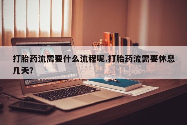 正品堕胎药咨询购买打胎药流需要什么流程呢.打胎药流需要休息几天？