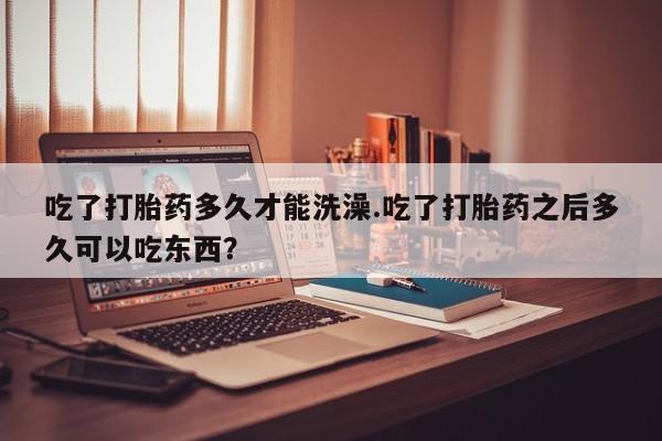 正品堕胎药咨询购买吃了打胎药多久才能洗澡.吃了打胎药之后多久可以吃东西？