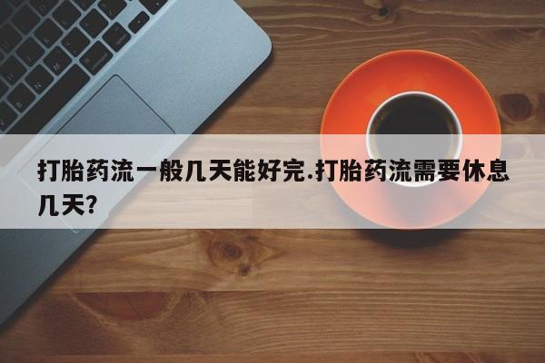 正品堕胎药咨询购买打胎药流一般几天能好完.打胎药流需要休息几天？