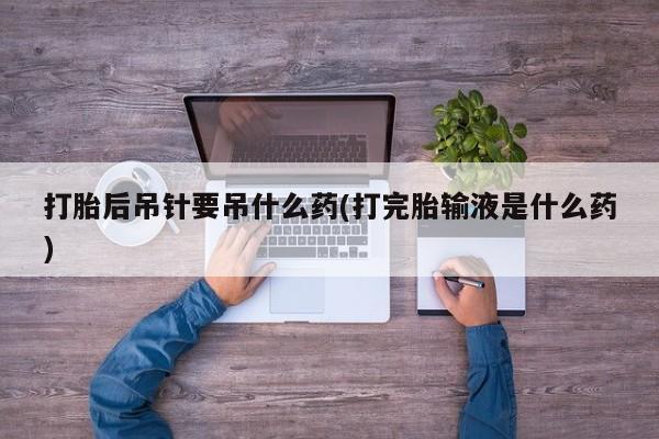 正品堕胎药咨询购买打胎后吊针要吊什么药(打完胎输液是什么药)