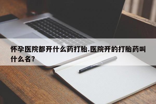 正品堕胎药咨询购买怀孕医院都开什么药打胎.医院开的打胎药叫什么名？