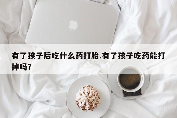 正品堕胎药咨询购买有了孩子后吃什么药打胎.有了孩子吃药能打掉吗？