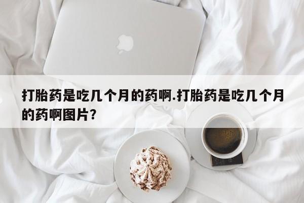 正品堕胎药咨询购买打胎药是吃几个月的药啊.打胎药是吃几个月的药啊图片？