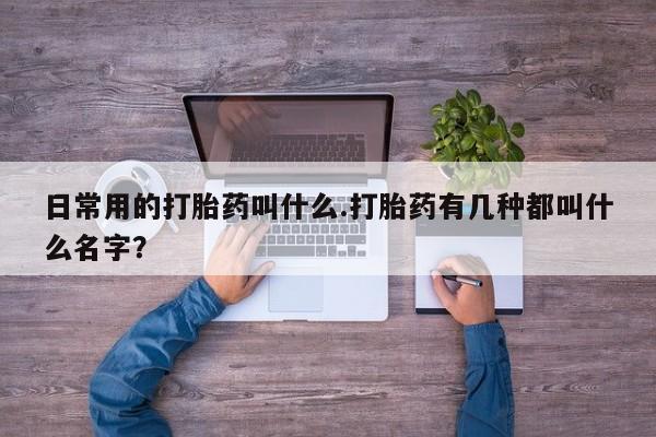 正品堕胎药咨询购买日常用的打胎药叫什么.打胎药有几种都叫什么名字？