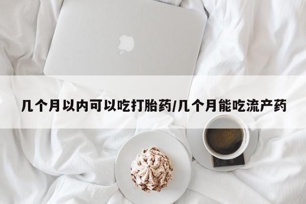 正品堕胎药咨询购买几个月以内可以吃打胎药/几个月能吃流产药