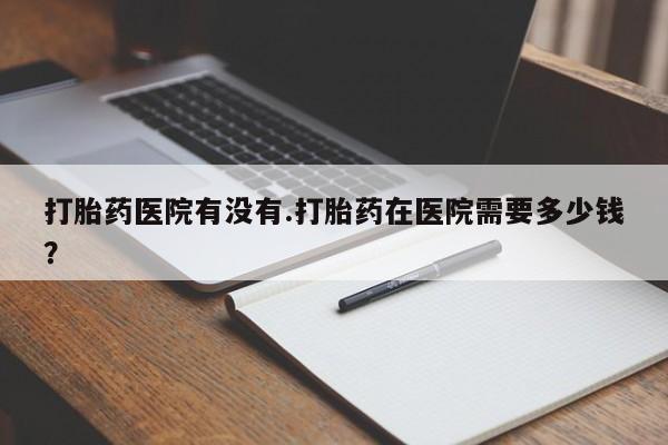 正品堕胎药咨询购买打胎药医院有没有.打胎药在医院需要多少钱？