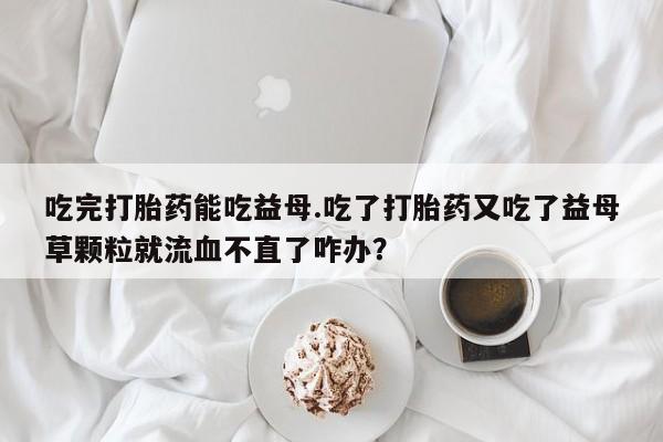正品堕胎药咨询购买吃完打胎药能吃益母.吃了打胎药又吃了益母草颗粒就流血不直了咋办？
