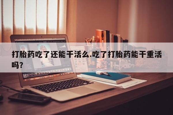 正品堕胎药咨询购买打胎药吃了还能干活么.吃了打胎药能干重活吗？