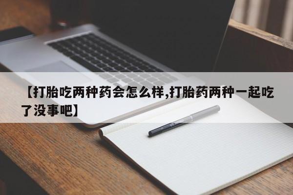 正品堕胎药咨询购买【打胎吃两种药会怎么样,打胎药两种一起吃了没事吧】