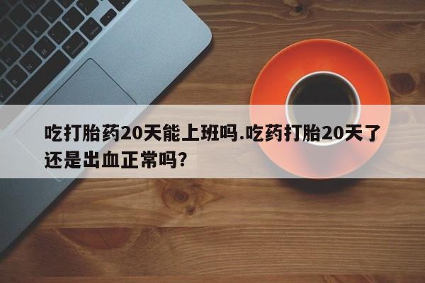 正品堕胎药咨询购买吃打胎药20天能上班吗.吃药打胎20天了还是出血正常吗？