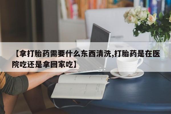 正品堕胎药咨询购买【拿打胎药需要什么东西清洗,打胎药是在医院吃还是拿回家吃】