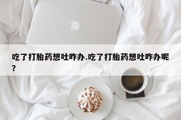 正品堕胎药咨询购买吃了打胎药想吐咋办.吃了打胎药想吐咋办呢？