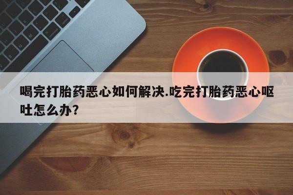 正品堕胎药咨询购买喝完打胎药恶心如何解决.吃完打胎药恶心呕吐怎么办？