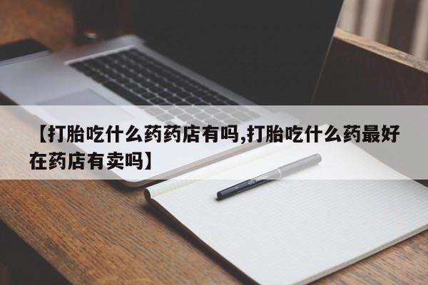 正品堕胎药咨询购买【打胎吃什么药药店有吗,打胎吃什么药最好在药店有卖吗】