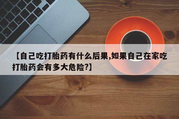 正品堕胎药咨询购买【自己吃打胎药有什么后果,如果自己在家吃打胎药会有多大危险?】