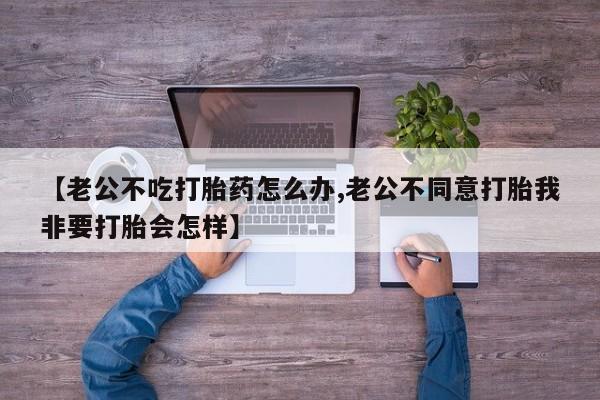 正品堕胎药咨询购买【老公不吃打胎药怎么办,老公不同意打胎我非要打胎会怎样】