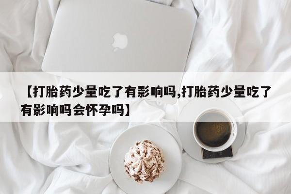 正品堕胎药咨询购买【打胎药少量吃了有影响吗,打胎药少量吃了有影响吗会怀孕吗】