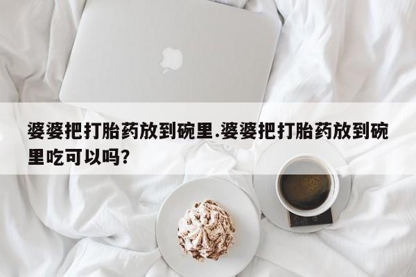 正品堕胎药咨询购买婆婆把打胎药放到碗里.婆婆把打胎药放到碗里吃可以吗？