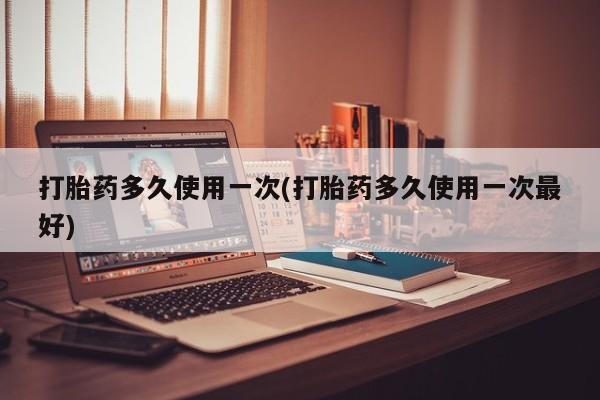 正品堕胎药咨询购买打胎药多久使用一次(打胎药多久使用一次最好)