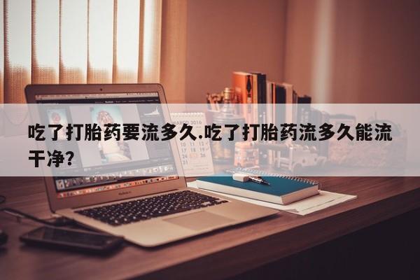 正品堕胎药咨询购买吃了打胎药要流多久.吃了打胎药流多久能流干净？
