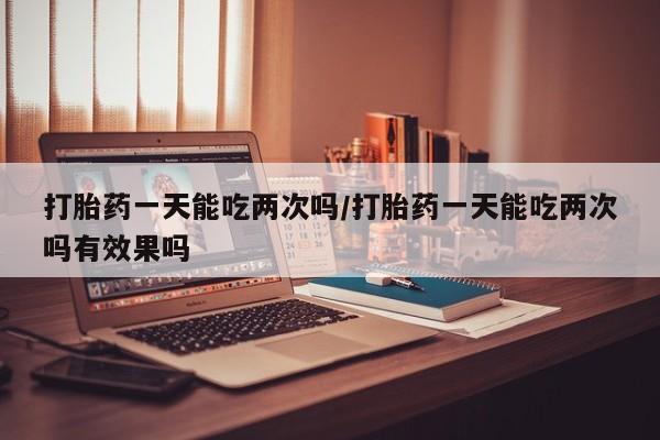 正品堕胎药咨询购买打胎药一天能吃两次吗/打胎药一天能吃两次吗有效果吗