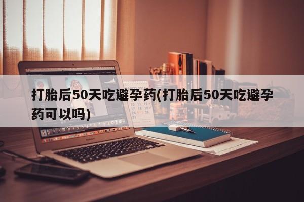 正品堕胎药咨询购买打胎后50天吃避孕药(打胎后50天吃避孕药可以吗)
